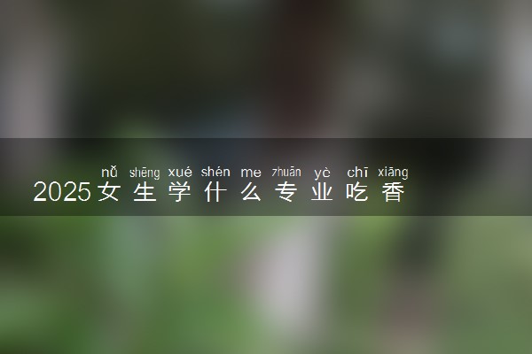 2025女生学什么专业吃香 哪些专业最赚钱