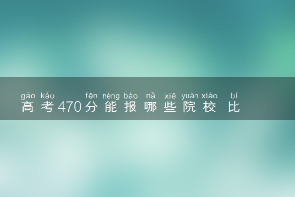 高考470分能报哪些院校 比较好的大学推荐