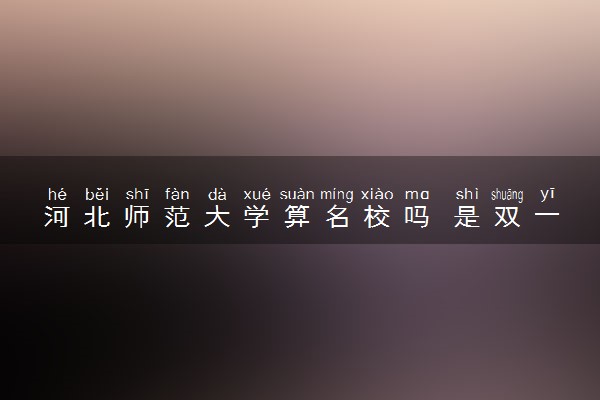 河北师范大学算名校吗 是双一流大学吗