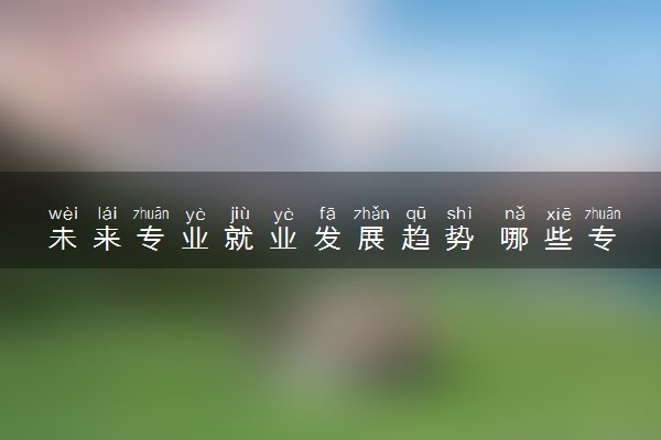 未来专业就业发展趋势 哪些专业紧缺吃香