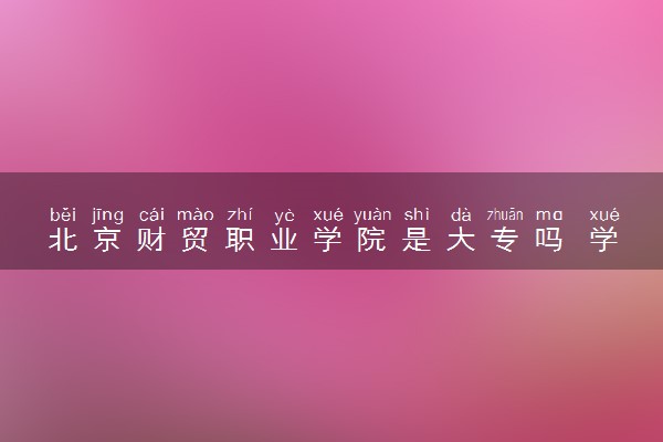 北京财贸职业学院是大专吗 学校怎么样