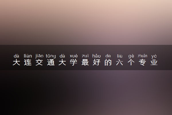 大连交通大学最好的六个专业 哪些专业好就业