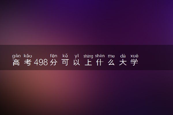 高考498分可以上什么大学 哪些院校值得报考