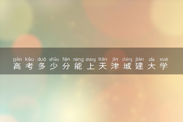 高考多少分能上天津城建大学 录取最低分是多少（2025参考）