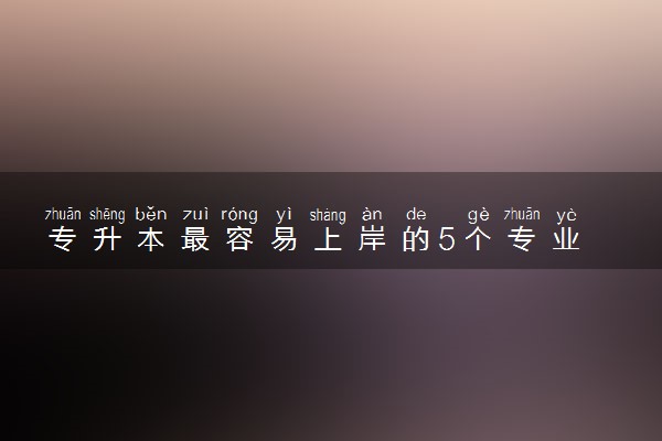 专升本最容易上岸的5个专业 哪些专业前景好