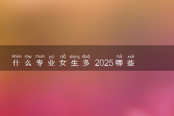 什么专业女生多 2025哪些专业女生就业有优势