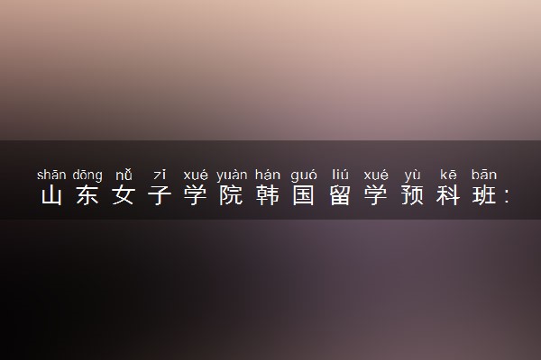 山东女子学院韩国留学预科班：开启留学韩国的新篇章