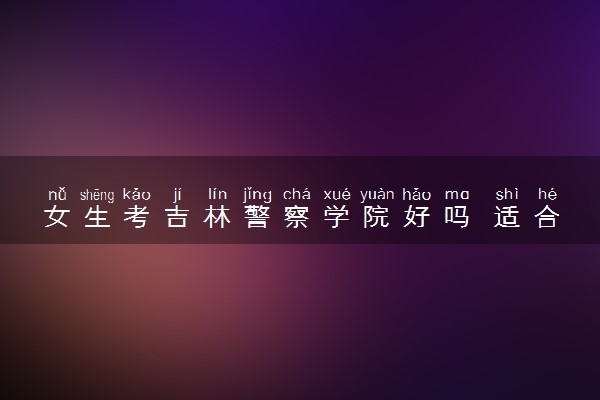 女生考吉林警察学院好吗 适合女生的专业有哪些