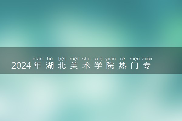 2024年湖北美术学院热门专业全国排名 有哪些专业比较好