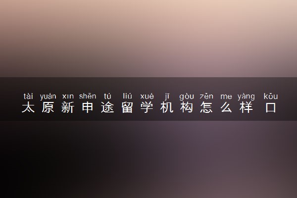 太原新申途留学机构怎么样 口碑好不好