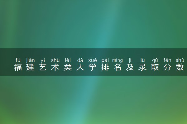福建艺术类大学排名及录取分数线（2025年参考）