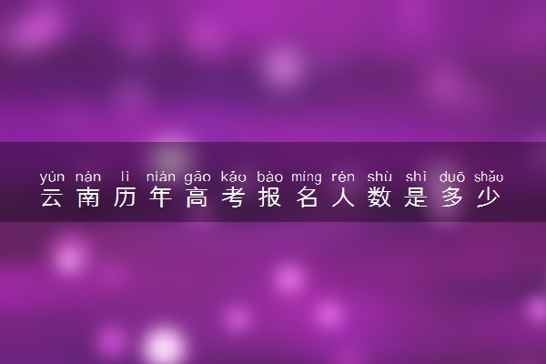 云南历年高考报名人数是多少 2025报考人数预计