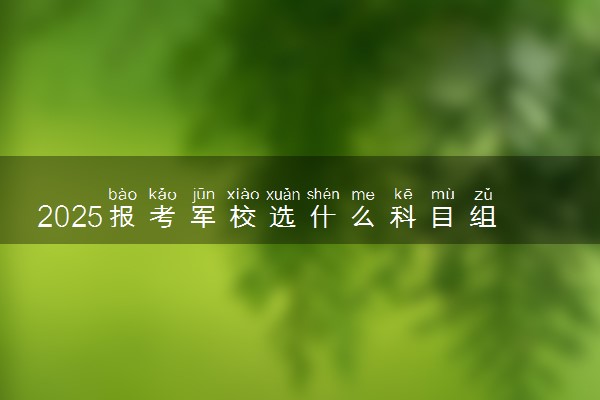 2025报考军校选什么科目组合最好 需要选择哪几个学科