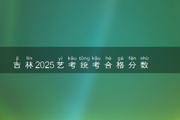 吉林2025艺考统考合格分数线公布 多少分合格