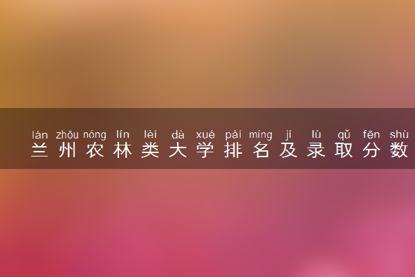 兰州农林类大学排名及录取分数线（2025年参考）
