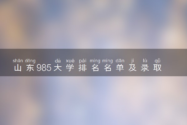 山东985大学排名名单及录取分数线（2025年参考）