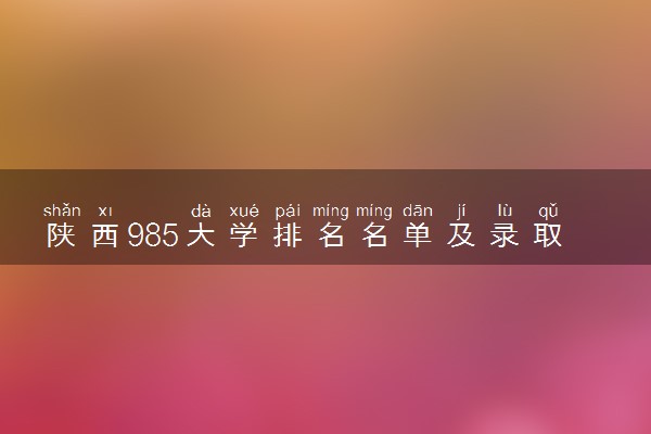 陕西985大学排名名单及录取分数线（2025年参考）