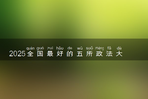 2025全国最好的五所政法大学推荐 哪所院校实力强