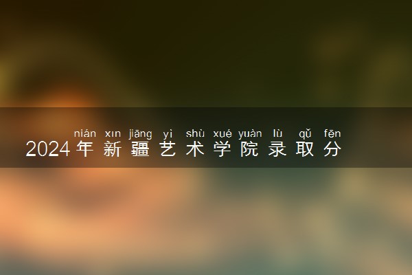 2024年新疆艺术学院录取分数线是多少 各省最低分数线及位次