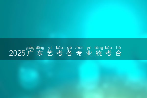 2025广东艺考各专业统考合格线公布 多少分合格
