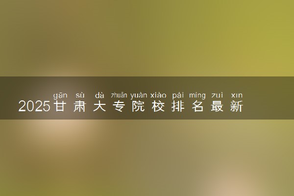 2025甘肃大专院校排名最新 高职专科大学排行榜【校友会】