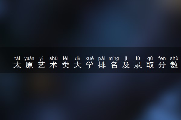 太原艺术类大学排名及录取分数线（2025年参考）