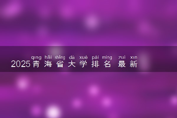 2025青海省大学排名 最新本专科院校排行榜【校友会版】