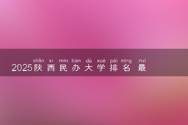 2025陕西民办大学排名 最新高校排行榜【校友会版】