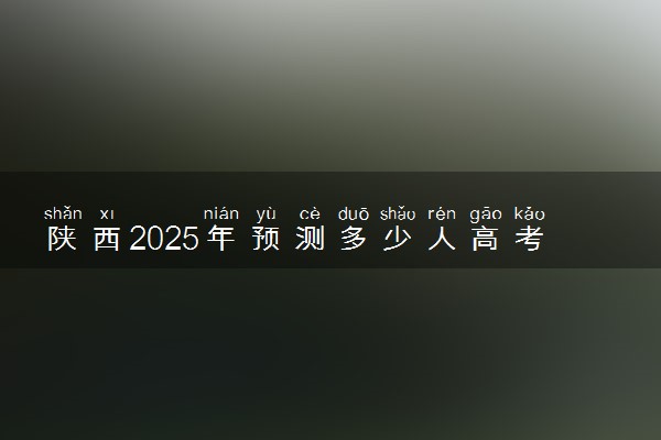 陕西2025年预测多少人高考报名 历年报考人数统计