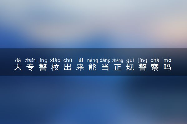 大专警校出来能当正规警察吗 好不好入警