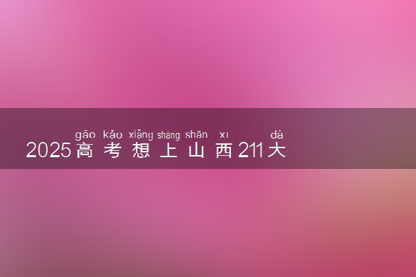 2025高考想上山西211大学需要多少分 历年分数线多少
