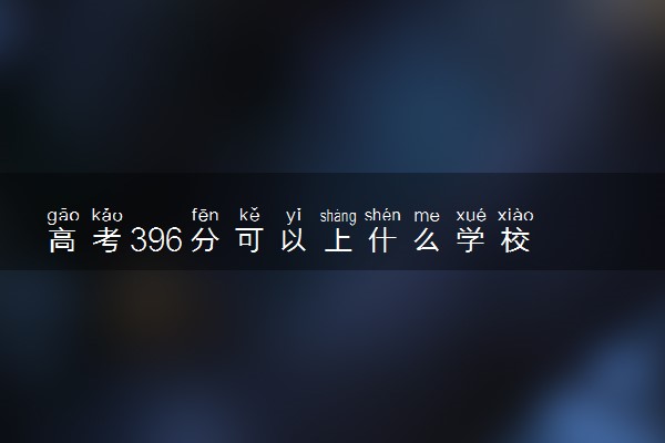 高考396分可以上什么学校 如何填报志愿