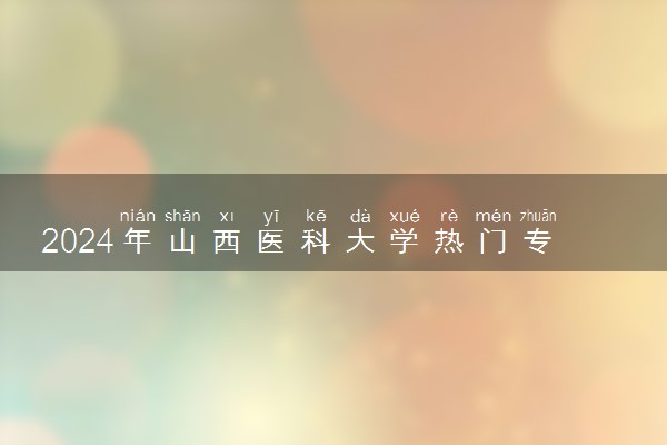 2024年山西医科大学热门专业全国排名 有哪些专业比较好