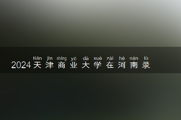 2024天津商业大学在河南录取分数线 各专业分数及位次