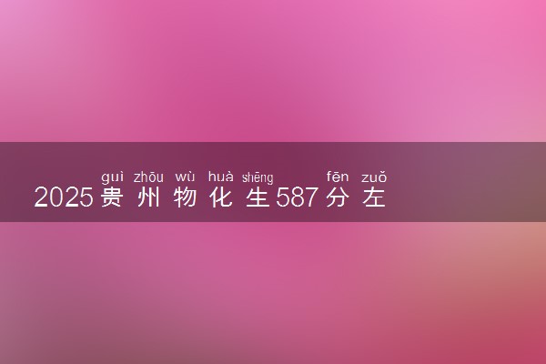 2025贵州物化生587分左右能上什么大学 可以报考的院校名单