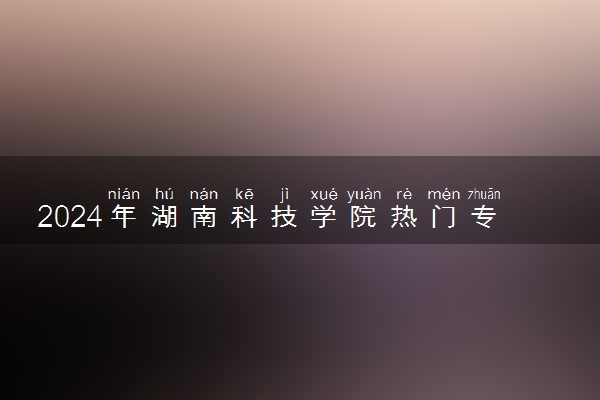 2024年湖南科技学院热门专业全国排名 有哪些专业比较好