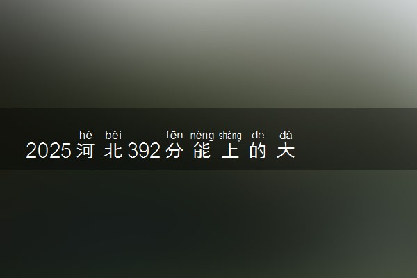 2025河北392分能上的大学有哪些 可以报考院校名单