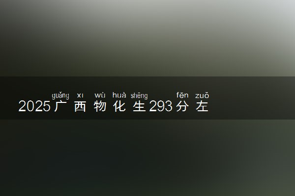 2025广西物化生293分左右能上什么大学 可以报考的院校名单