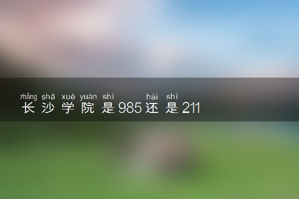 长沙学院是985还是211 含金量怎么样