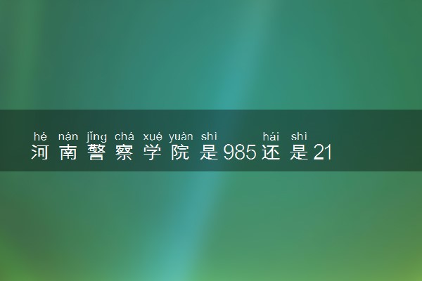 河南警察学院是985还是211 含金量怎么样