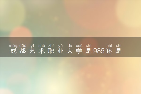 成都艺术职业大学是985还是211 含金量怎么样