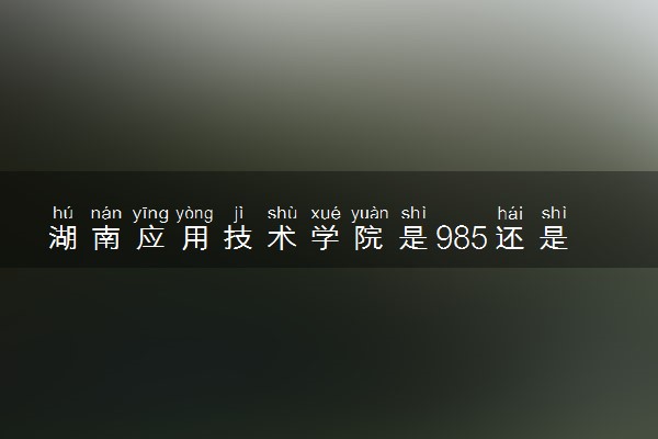 湖南应用技术学院是985还是211 含金量怎么样