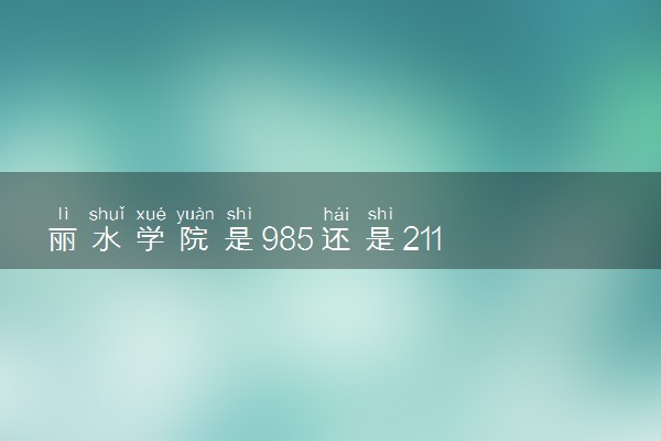 丽水学院是985还是211 含金量怎么样