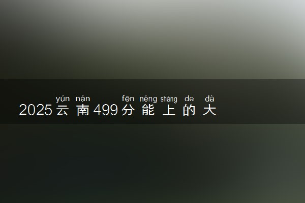 2025云南499分能上的大学有哪些 可以报考院校名单