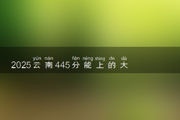 2025云南445分能上的大学有哪些 可以报考院校名单