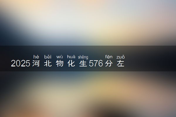 2025河北物化生576分左右能上什么大学 可以报考的院校名单