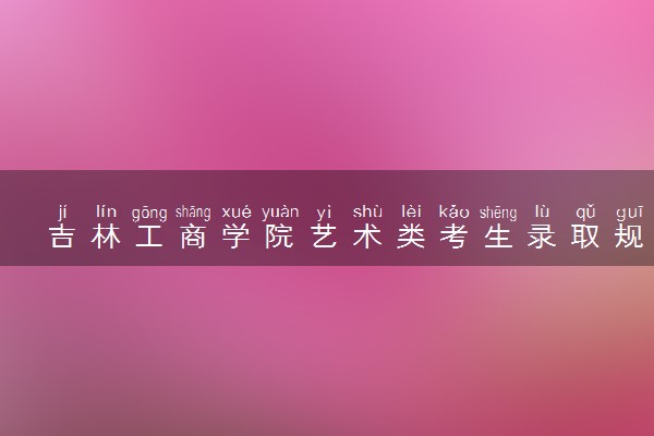 吉林工商学院艺术类考生录取规则是怎样的 有哪些要求
