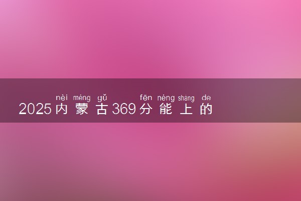 2025内蒙古369分能上的大学有哪些 可以报考院校名单