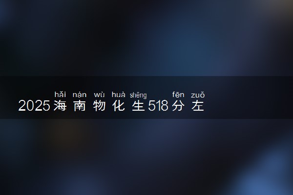 2025海南物化生518分左右能上什么大学 可以报考的院校名单