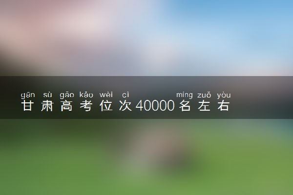 甘肃高考位次40000名左右报什么大学好（2025年参考）